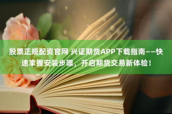 股票正规配资官网 兴证期货APP下载指南——快速掌握安装步骤，开启期货交易新体验！