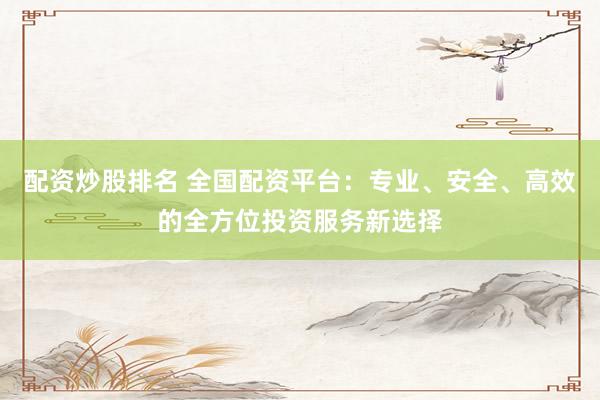 配资炒股排名 全国配资平台：专业、安全、高效的全方位投资服务新选择