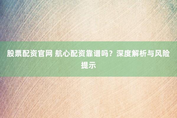 股票配资官网 航心配资靠谱吗？深度解析与风险提示