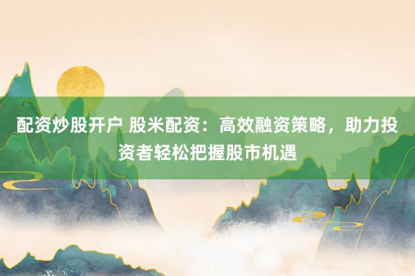 配资炒股开户 股米配资：高效融资策略，助力投资者轻松把握股市机遇