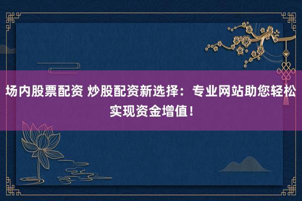 场内股票配资 炒股配资新选择：专业网站助您轻松实现资金增值！