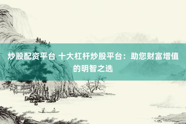 炒股配资平台 十大杠杆炒股平台：助您财富增值的明智之选