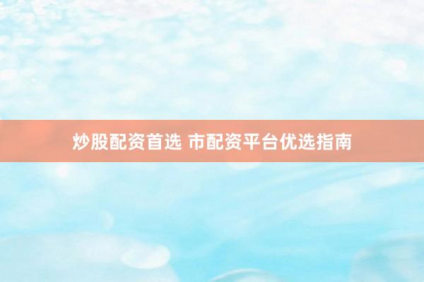 炒股配资首选 市配资平台优选指南