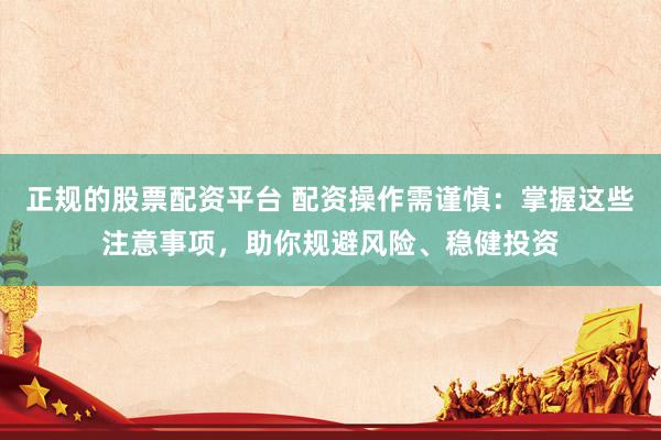 正规的股票配资平台 配资操作需谨慎：掌握这些注意事项，助你规避风险、稳健投资