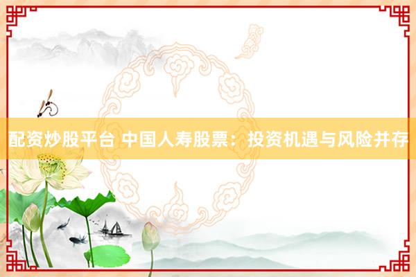 配资炒股平台 中国人寿股票：投资机遇与风险并存
