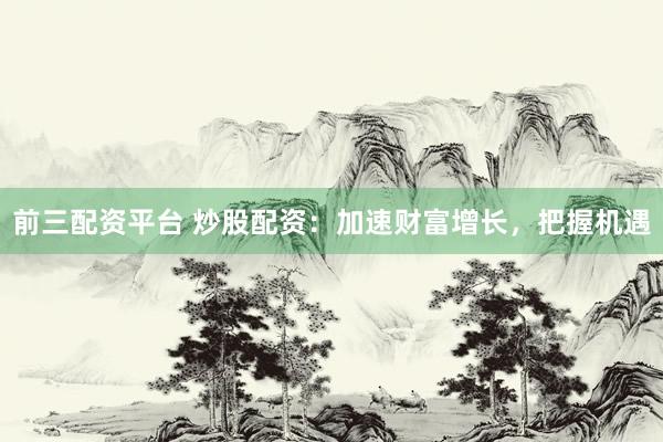 前三配资平台 炒股配资：加速财富增长，把握机遇