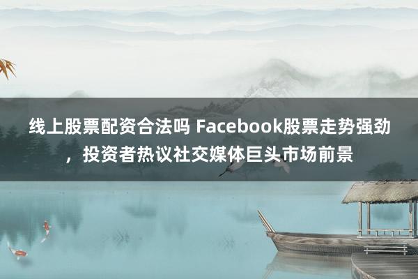 线上股票配资合法吗 Facebook股票走势强劲，投资者热议社交媒体巨头市场前景