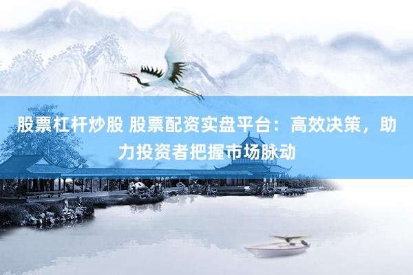 股票杠杆炒股 股票配资实盘平台：高效决策，助力投资者把握市场脉动
