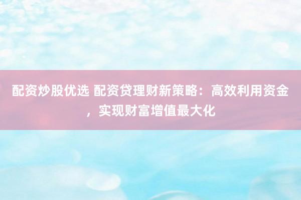 配资炒股优选 配资贷理财新策略：高效利用资金，实现财富增值最大化