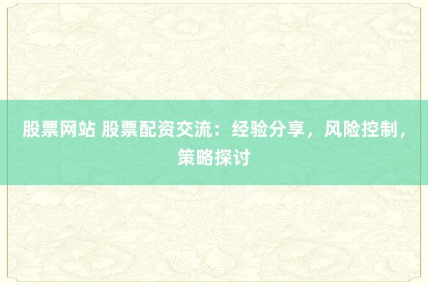 股票网站 股票配资交流：经验分享，风险控制，策略探讨
