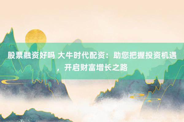 股票融资好吗 大牛时代配资：助您把握投资机遇，开启财富增长之路