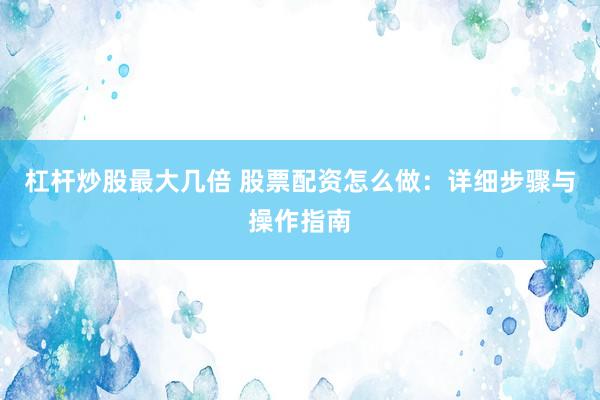 杠杆炒股最大几倍 股票配资怎么做：详细步骤与操作指南