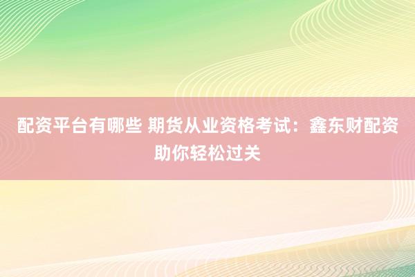 配资平台有哪些 期货从业资格考试：鑫东财配资助你轻松过关