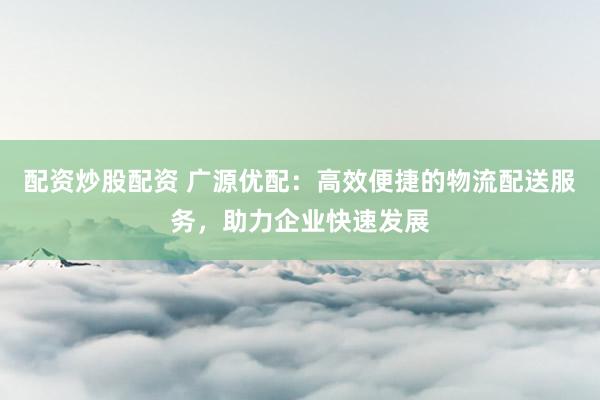 配资炒股配资 广源优配:高效便捷的物流配送服务,助力企业快速发展
