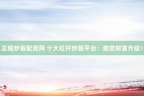 正规炒股配资网 十大杠杆炒股平台:助您财富升级!