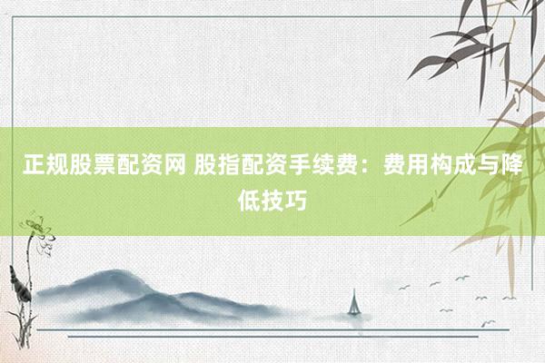正规股票配资网 股指配资手续费：费用构成与降低技巧