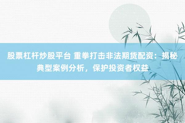 股票杠杆炒股平台 重拳打击非法期货配资：揭秘典型案例分析，保护投资者权益