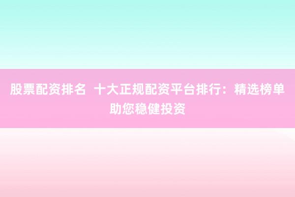 股票配资排名  十大正规配资平台排行：精选榜单助您稳健投资