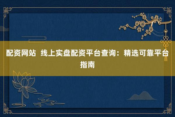 配资网站  线上实盘配资平台查询：精选可靠平台指南