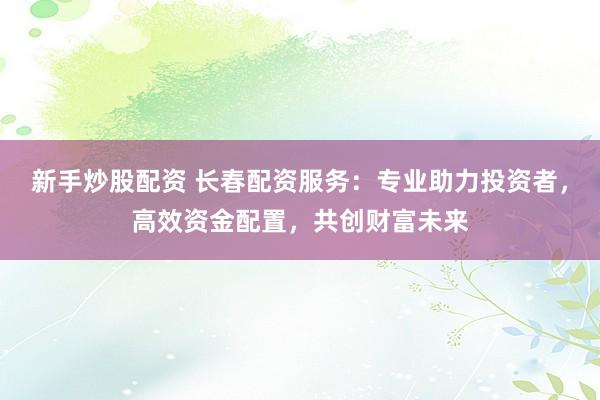 新手炒股配资 长春配资服务:专业助力投资者,高效资金配置,共创财富未来