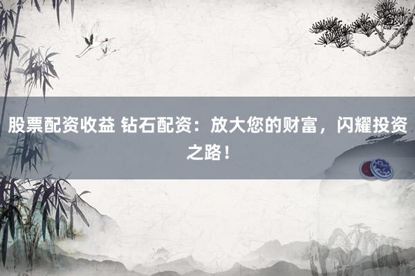 股票配资收益 钻石配资：放大您的财富，闪耀投资之路！