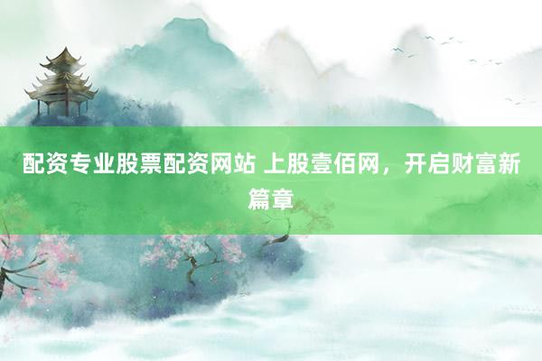 配资专业股票配资网站 上股壹佰网，开启财富新篇章