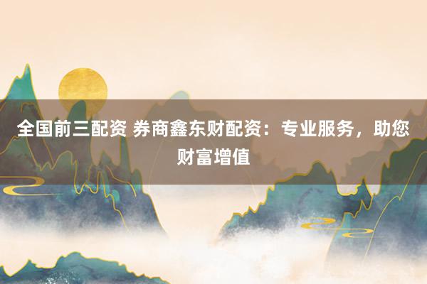 全国前三配资 券商鑫东财配资：专业服务，助您财富增值