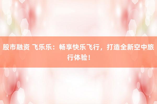 股市融资 飞乐乐:畅享快乐飞行,打造全新空中旅行体验!
