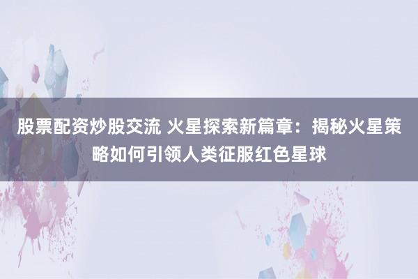 股票配资炒股交流 火星探索新篇章：揭秘火星策略如何引领人类征服红色星球