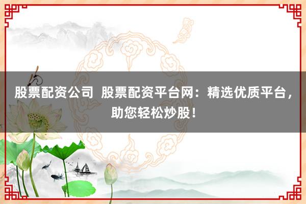 股票配资公司  股票配资平台网：精选优质平台，助您轻松炒股！