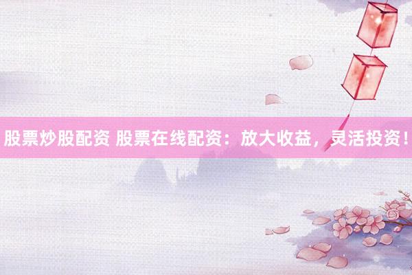 股票炒股配资 股票在线配资：放大收益，灵活投资！
