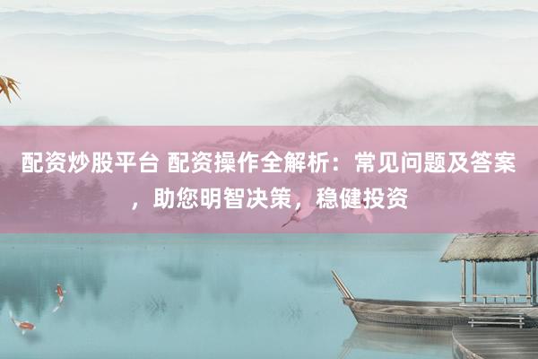 配资炒股平台 配资操作全解析：常见问题及答案，助您明智决策，稳健投资