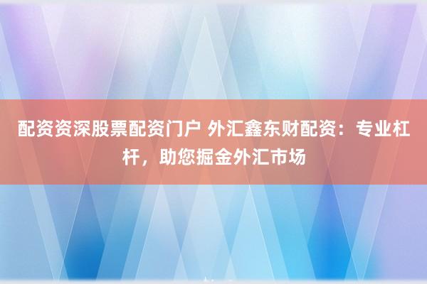 配资资深股票配资门户 外汇鑫东财配资：专业杠杆，助您掘金外汇市场