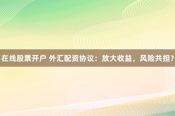 在线股票开户 外汇配资协议：放大收益，风险共担？