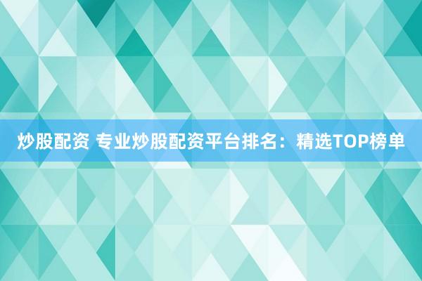 炒股配资 专业炒股配资平台排名：精选TOP榜单