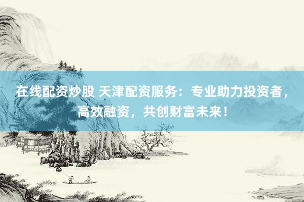 在线配资炒股 天津配资服务:专业助力投资者,高效融资,共创财富未来!